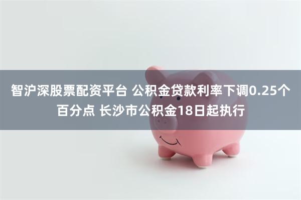 智沪深股票配资平台 公积金贷款利率下调0.25个百分点 长沙市公积金18日起执行