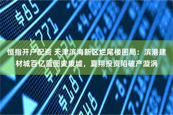 恒指开户配资 天津滨海新区烂尾楼困局：滨港建材城百亿蓝图变废墟，夏翔投资陷破产漩涡