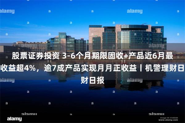 股票证券投资 3-6个月期限固收+产品近6月最高收益超4%，逾7成产品实现月月正收益丨机警理财日报