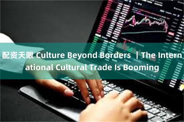 配资天眼 Culture Beyond Borders ｜The International Cultural Trade Is Booming