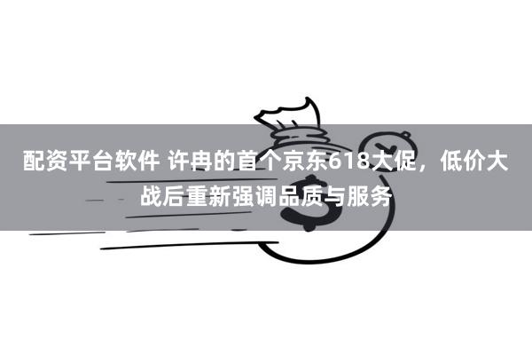 配资平台软件 许冉的首个京东618大促，低价大战后重新强调品质与服务