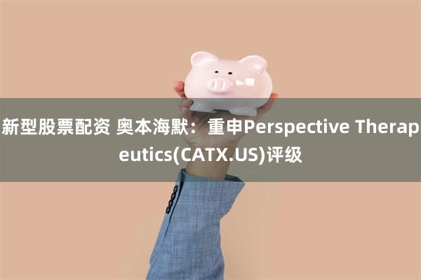 新型股票配资 奥本海默：重申Perspective Therapeutics(CATX.US)评级