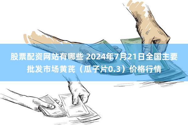 股票配资网站有哪些 2024年7月21日全国主要批发市场黄芪（瓜子片0.3）价格行情