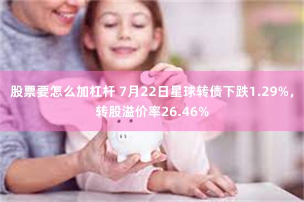 股票要怎么加杠杆 7月22日星球转债下跌1.29%，转股溢价率26.46%