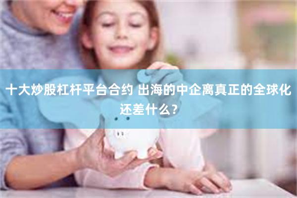 十大炒股杠杆平台合约 出海的中企离真正的全球化还差什么？