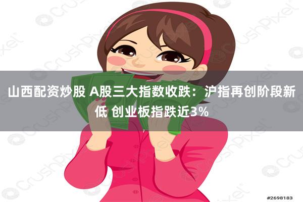 山西配资炒股 A股三大指数收跌：沪指再创阶段新低 创业板指跌近3%