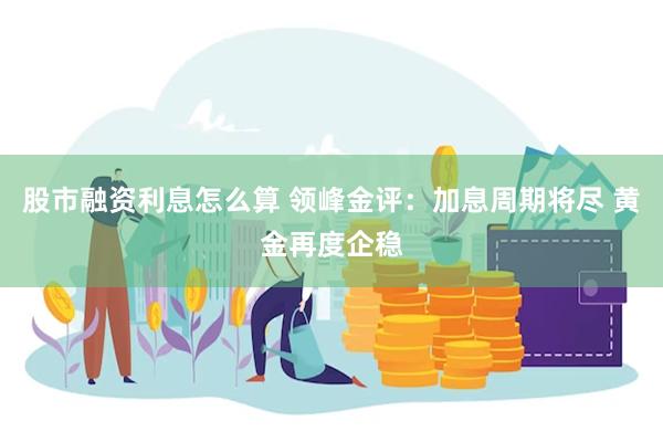 股市融资利息怎么算 领峰金评：加息周期将尽 黄金再度企稳