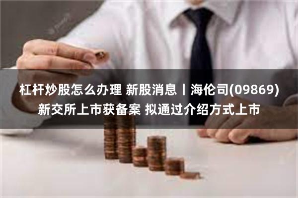 杠杆炒股怎么办理 新股消息丨海伦司(09869)新交所上市获备案 拟通过介绍方式上市