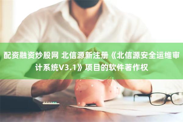 配资融资炒股网 北信源新注册《北信源安全运维审计系统V3.1》项目的软件著作权