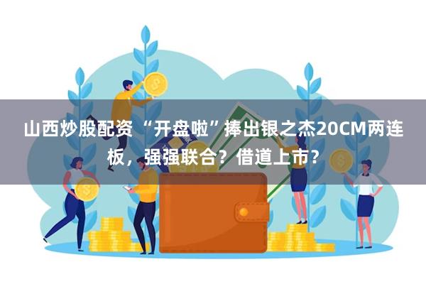 山西炒股配资 “开盘啦”捧出银之杰20CM两连板，强强联合？借道上市？