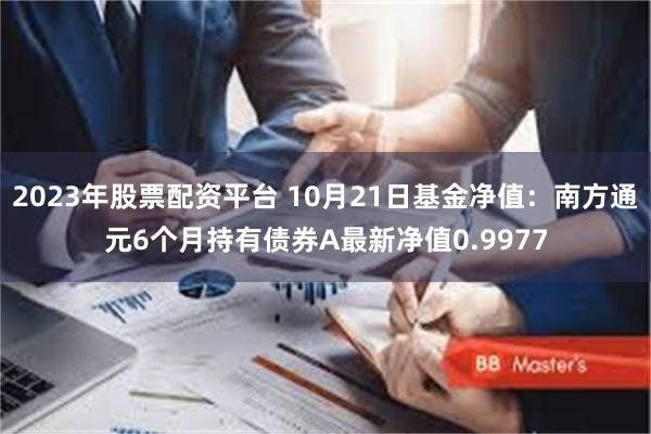 2023年股票配资平台 10月21日基金净值：南方通元6个月持有债券A最新净值0.9977