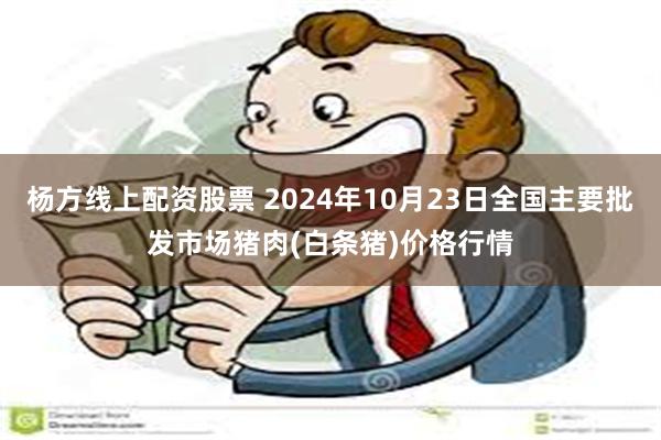 杨方线上配资股票 2024年10月23日全国主要批发市场猪肉(白条猪)价格行情