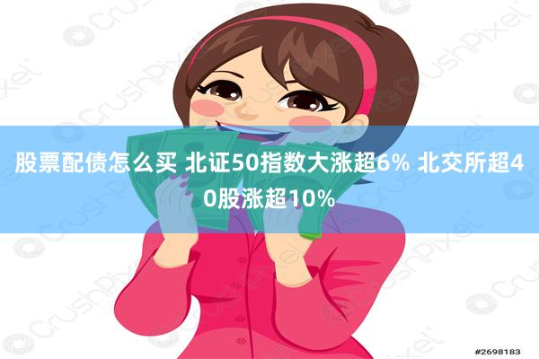 股票配债怎么买 北证50指数大涨超6% 北交所超40股涨超10%