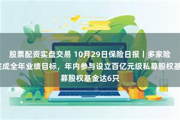 股票配资实盘交易 10月29日保险日报丨多家险企提前完成全年业绩目标，年内参与设立百亿元级私募股权基金达6只