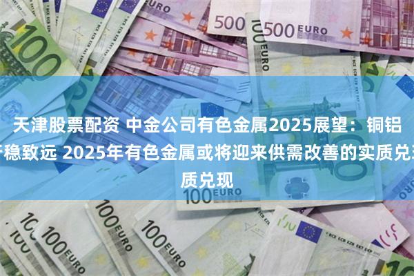 天津股票配资 中金公司有色金属2025展望：铜铝行稳致远 2025年有色金属或将迎来供需改善的实质兑现