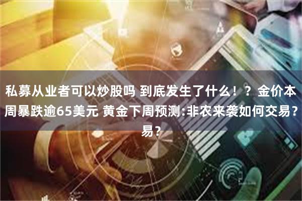 私募从业者可以炒股吗 到底发生了什么！？金价本周暴跌逾65美元 黄金下周预测:非农来袭如何交易？