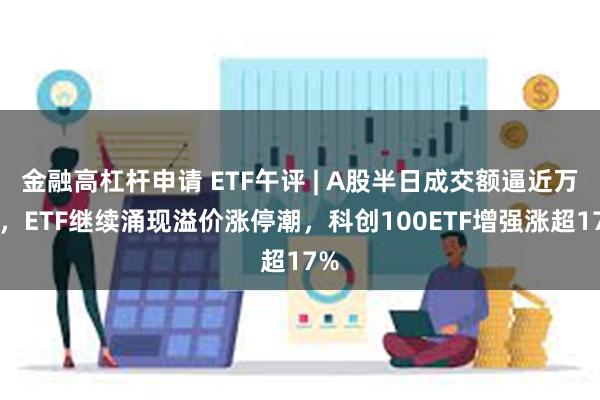 金融高杠杆申请 ETF午评 | A股半日成交额逼近万亿，ETF继续涌现溢价涨停潮，科创100ETF增强涨超17%