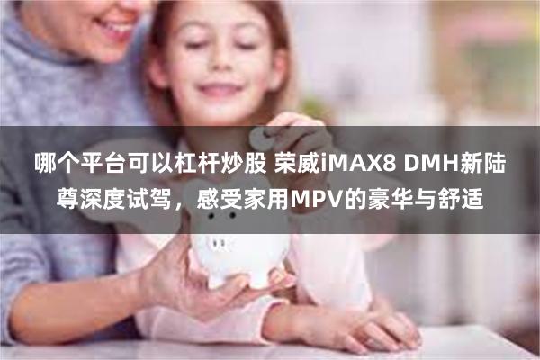 哪个平台可以杠杆炒股 荣威iMAX8 DMH新陆尊深度试驾，感受家用MPV的豪华与舒适