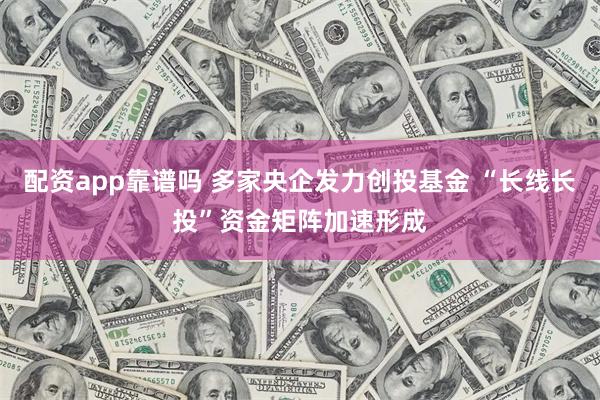 配资app靠谱吗 多家央企发力创投基金 “长线长投”资金矩阵加速形成