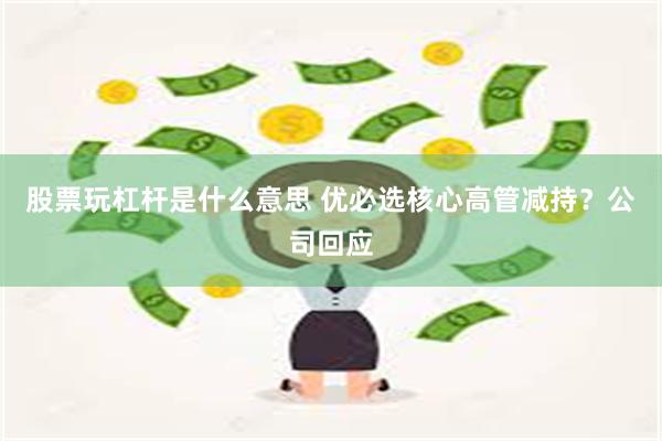 股票玩杠杆是什么意思 优必选核心高管减持？公司回应