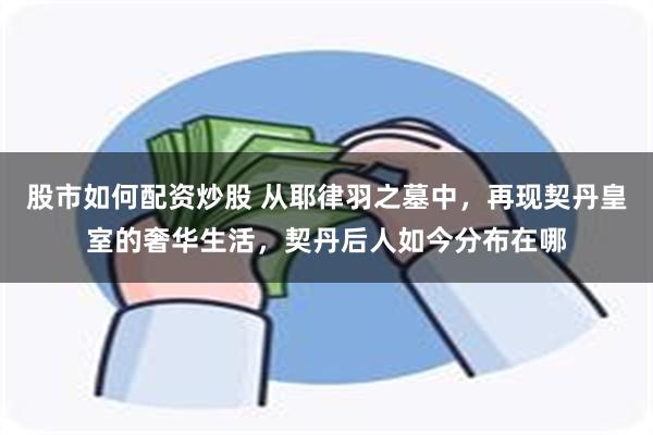 股市如何配资炒股 从耶律羽之墓中，再现契丹皇室的奢华生活，契丹后人如今分布在哪