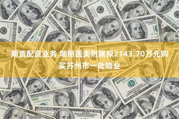 期货配资业务 瑞丽医美附属拟2143.70万元购买苏州市一处物业