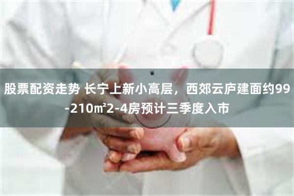 股票配资走势 长宁上新小高层，西郊云庐建面约99-210㎡2-4房预计三季度入市